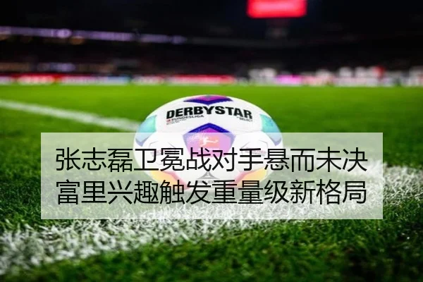 张志磊卫冕战对手悬而未决 富里兴趣触发重量级新格局