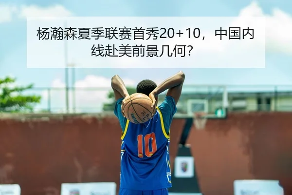 杨瀚森夏季联赛首秀20+10，中国内线赴美前景几何？